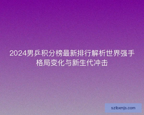 2024男乒积分榜最新排行解析世界强手格局变化与新生代冲击