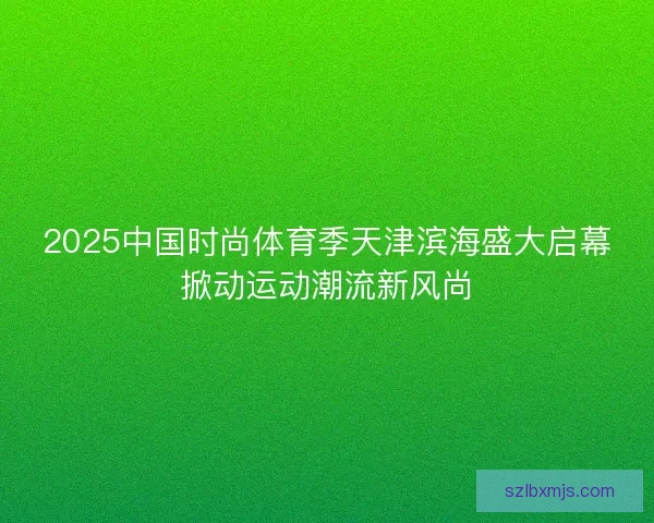 2025中国时尚体育季天津滨海盛大启幕掀动运动潮流新风尚
