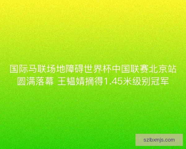 国际马联场地障碍世界杯中国联赛北京站圆满落幕 王韫婧摘得1.45米级别冠军