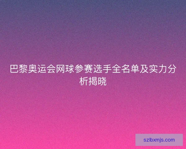 巴黎奥运会网球参赛选手全名单及实力分析揭晓 巴黎奥运会网球参赛选手全名单及实力分析揭晓