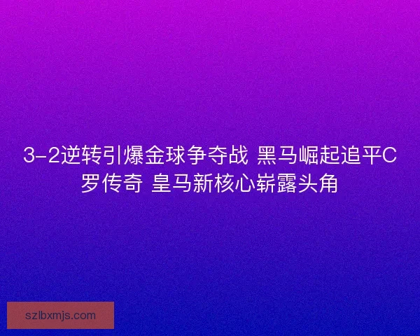 3-2逆转引爆金球争夺战 黑马崛起追平C罗传奇 皇马新核心崭露头角