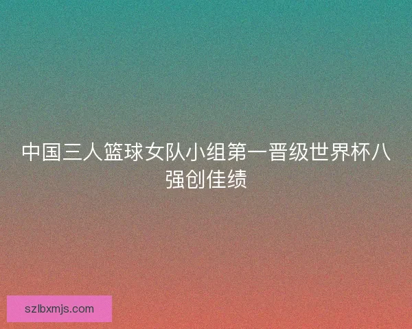 中国三人篮球女队小组第一晋级世界杯八强创佳绩
