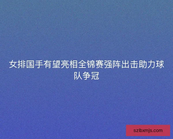 女排国手有望亮相全锦赛强阵出击助力球队争冠