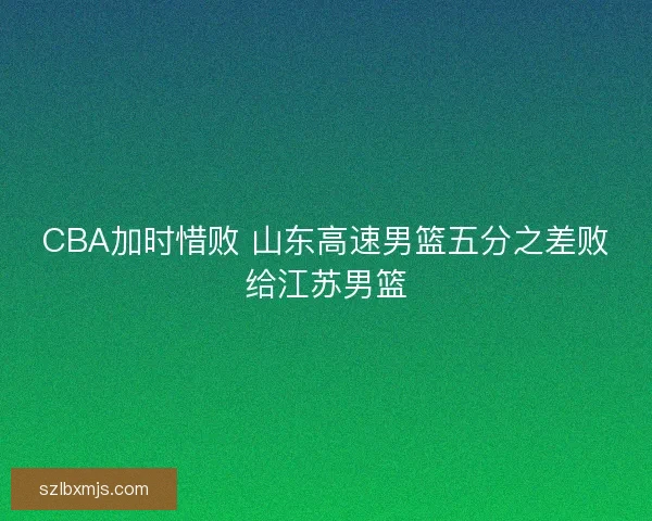 CBA加时惜败 山东高速男篮五分之差败给江苏男篮 CBA加时惜败 山东高速男篮五分之差败给江苏男篮