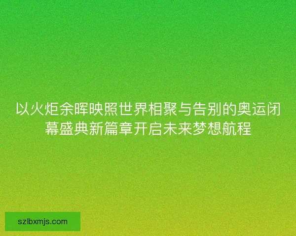 以火炬余晖映照世界相聚与告别的奥运闭幕盛典新篇章开启未来梦想航程