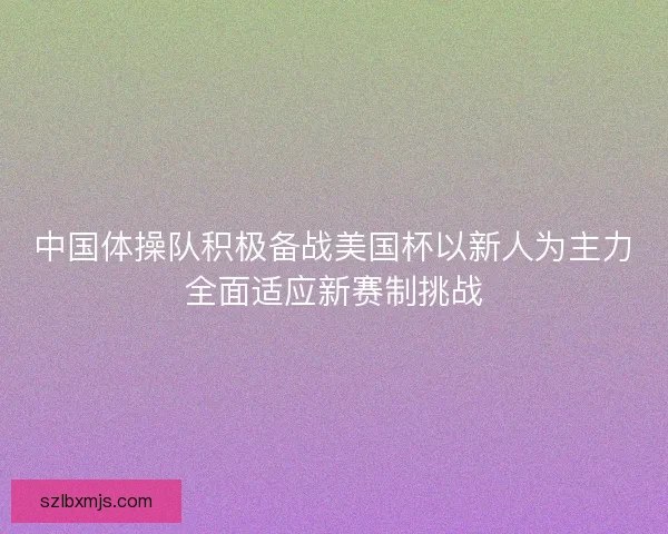 中国体操队积极备战美国杯以新人为主力全面适应新赛制挑战