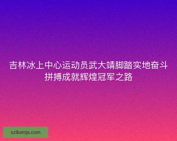 吉林冰上中心运动员武大靖脚踏实地奋斗拼搏成就辉煌冠军之路 吉林冰上中心运动员武大靖脚踏实地奋斗拼搏成就辉煌冠军之路