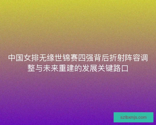 中国女排无缘世锦赛四强背后折射阵容调整与未来重建的发展关键路口