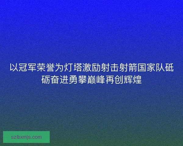 以冠军荣誉为灯塔激励射击射箭国家队砥砺奋进勇攀巅峰再创辉煌