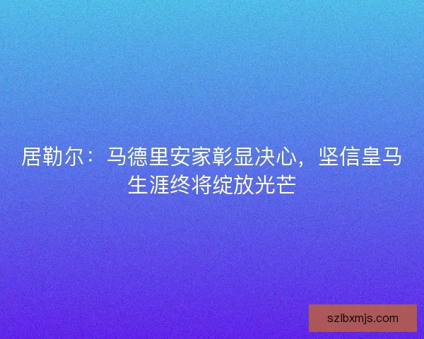 居勒尔：马德里安家彰显决心，坚信皇马生涯终将绽放光芒